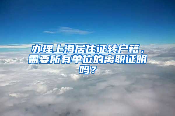 辦理上海居住證轉(zhuǎn)戶籍，需要所有單位的離職證明嗎？