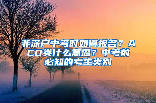 非深戶中考時(shí)如何報(bào)名？ACD類什么意思？中考前必知的考生類別