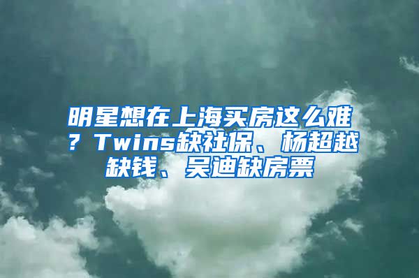 明星想在上海買房這么難？Twins缺社保、楊超越缺錢、吳迪缺房票