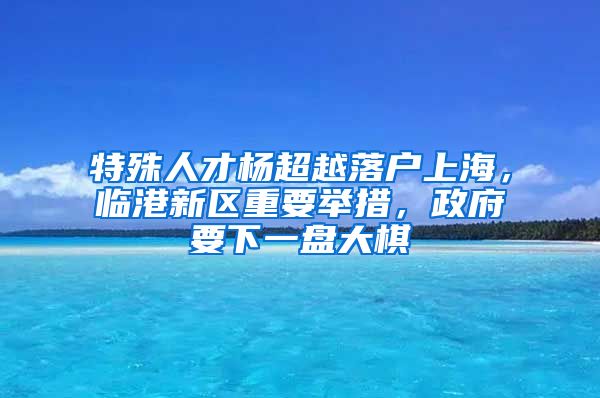 特殊人才楊超越落戶上海，臨港新區(qū)重要舉措，政府要下一盤大棋