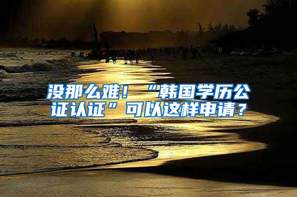 沒那么難！“韓國學(xué)歷公證認(rèn)證”可以這樣申請？