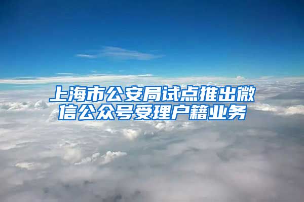 上海市公安局試點推出微信公眾號受理戶籍業(yè)務(wù)