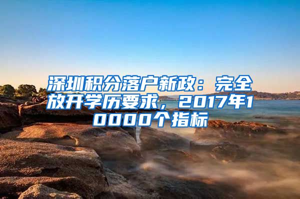 深圳積分落戶新政：完全放開學(xué)歷要求，2017年10000個(gè)指標(biāo)