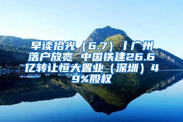 早讀拾光（6.7）丨廣州落戶放寬 中國鐵建26.6億轉(zhuǎn)讓恒大置業(yè)（深圳）49%股權(quán)