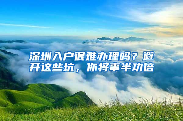 深圳入戶很難辦理嗎？避開這些坑，你將事半功倍