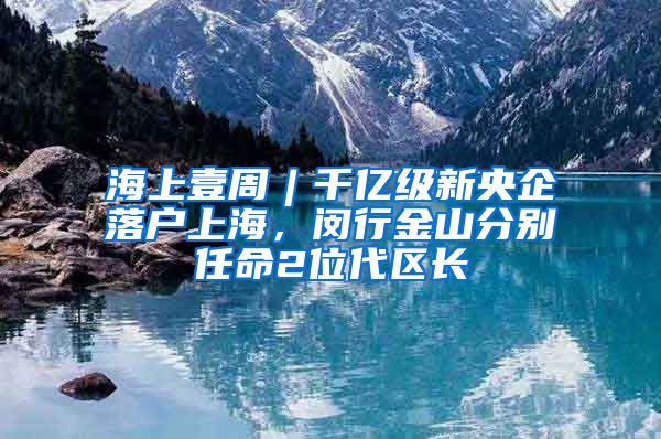 海上壹周︱千億級新央企落戶上海，閔行金山分別任命2位代區(qū)長