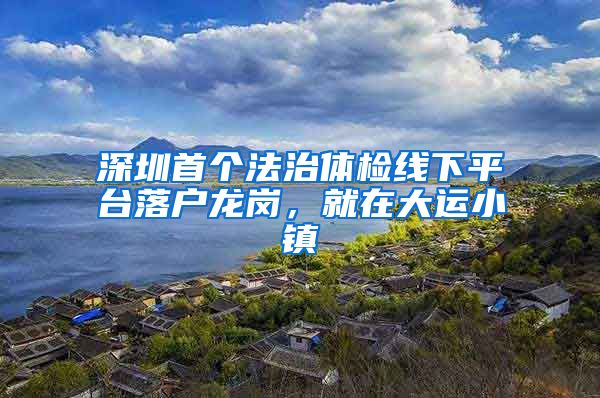 深圳首個法治體檢線下平臺落戶龍崗，就在大運小鎮(zhèn)