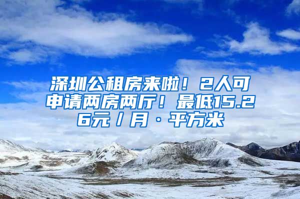 深圳公租房來(lái)啦！2人可申請(qǐng)兩房?jī)蓮d！最低15.26元／月·平方米