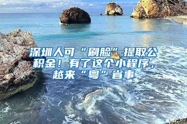 深圳人可“刷臉”提取公積金！有了這個小程序，越來“粵”省事