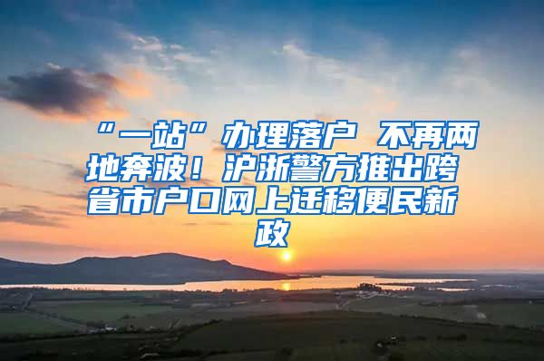 “一站”辦理落戶 不再兩地奔波！滬浙警方推出跨省市戶口網(wǎng)上遷移便民新政