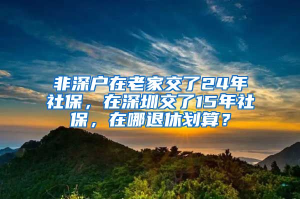 非深戶在老家交了24年社保，在深圳交了15年社保，在哪退休劃算？