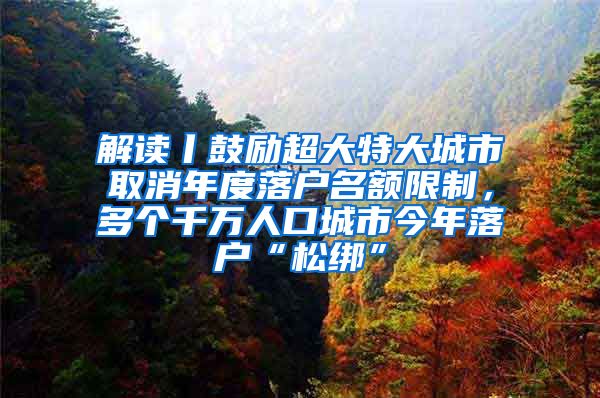 解讀丨鼓勵超大特大城市取消年度落戶名額限制，多個千萬人口城市今年落戶“松綁”