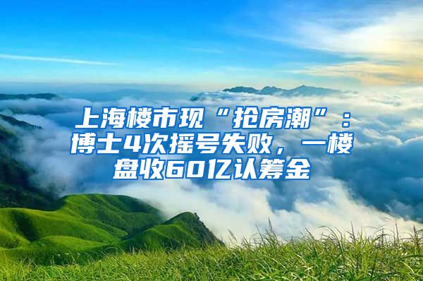 上海樓市現(xiàn)“搶房潮”：博士4次搖號失敗，一樓盤收60億認籌金