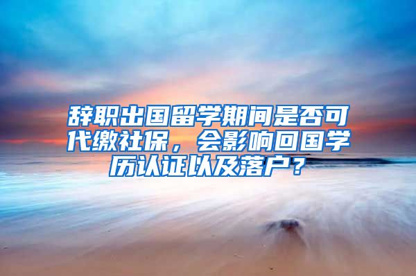 辭職出國留學期間是否可代繳社保，會影響回國學歷認證以及落戶？