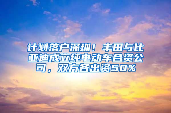 計劃落戶深圳！豐田與比亞迪成立純電動車合資公司，雙方各出資50%