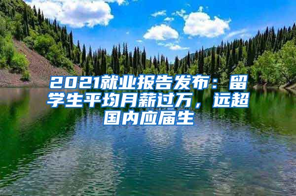 2021就業(yè)報告發(fā)布：留學(xué)生平均月薪過萬，遠(yuǎn)超國內(nèi)應(yīng)屆生