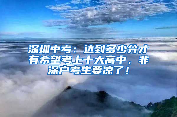 深圳中考：達到多少分才有希望考上十大高中，非深戶考生要涼了！