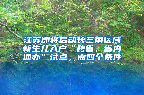 江蘇即將啟動長三角區(qū)域新生兒入戶“跨省、省內(nèi)通辦”試點(diǎn)，需四個條件