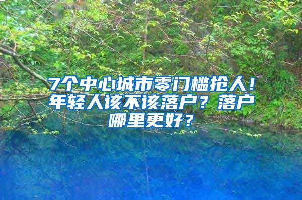 7個(gè)中心城市零門檻搶人！年輕人該不該落戶？落戶哪里更好？