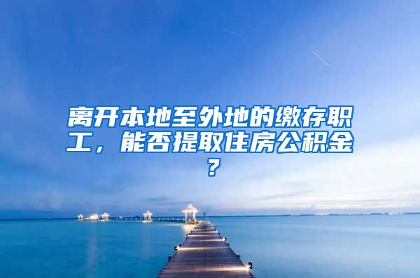 離開本地至外地的繳存職工，能否提取住房公積金？