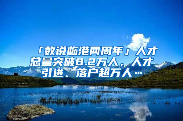 「數(shù)說臨港兩周年」人才總量突破8.2萬人，人才引進、落戶超萬人…