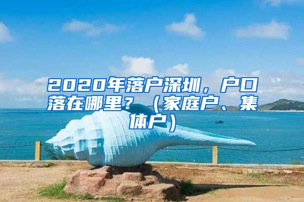 2020年落戶深圳，戶口落在哪里？（家庭戶、集體戶）