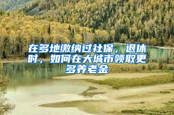 在多地繳納過(guò)社保，退休時(shí)，如何在大城市領(lǐng)取更多養(yǎng)老金