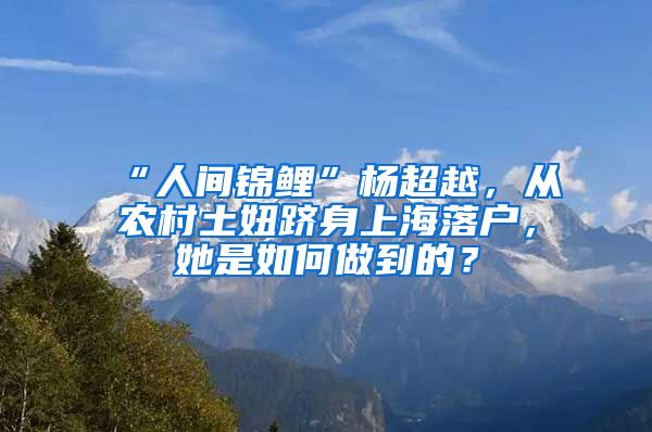 “人間錦鯉”楊超越，從農(nóng)村土妞躋身上海落戶，她是如何做到的？