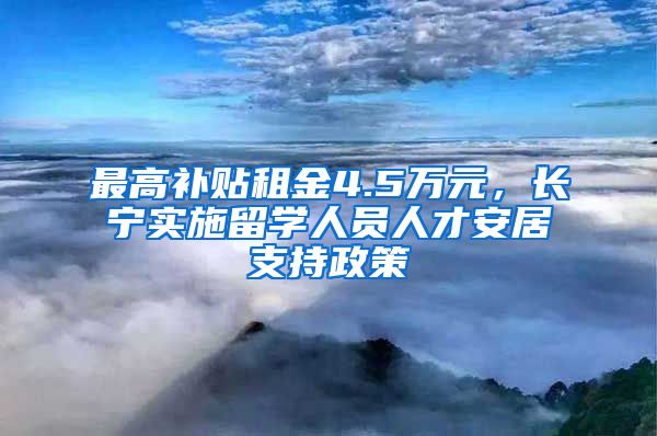 最高補貼租金4.5萬元，長寧實施留學(xué)人員人才安居支持政策