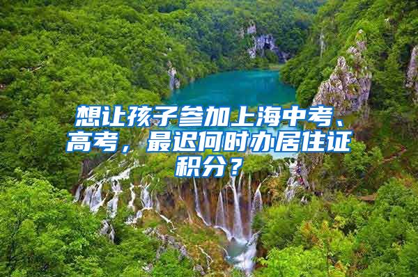 想讓孩子參加上海中考、高考，最遲何時辦居住證積分？