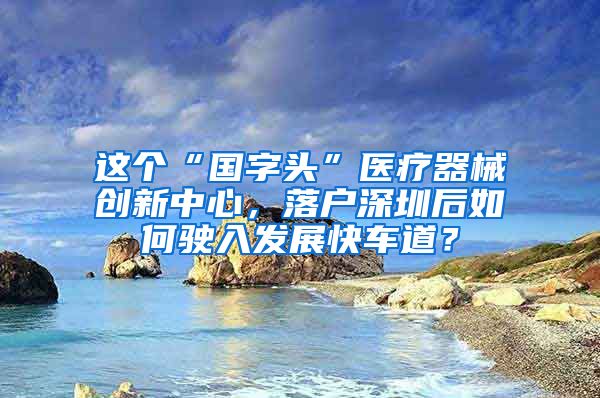 這個“國字頭”醫(yī)療器械創(chuàng)新中心，落戶深圳后如何駛?cè)氚l(fā)展快車道？