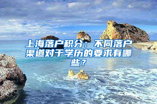 上海落戶積分：不同落戶渠道對(duì)于學(xué)歷的要求有哪些？