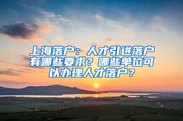 上海落戶：人才引進落戶有哪些要求？哪些單位可以辦理人才落戶？