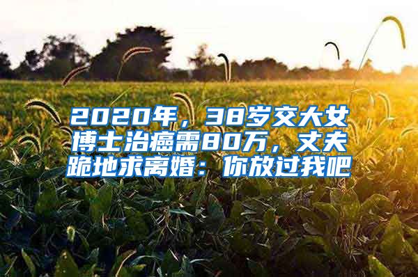 2020年，38歲交大女博士治癌需80萬，丈夫跪地求離婚：你放過我吧