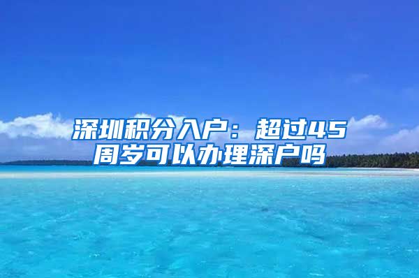 深圳積分入戶：超過45周歲可以辦理深戶嗎