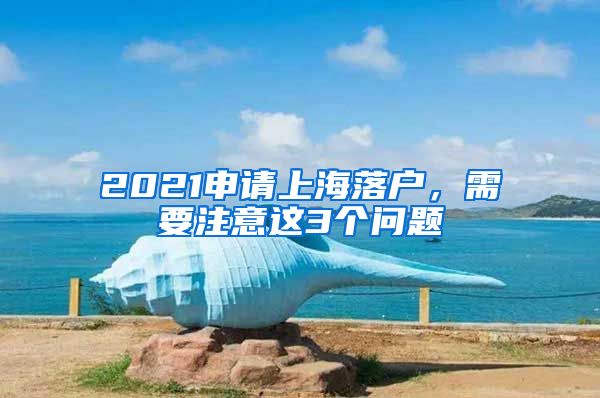 2021申請上海落戶，需要注意這3個(gè)問題