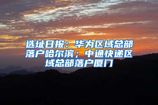 選址日?qǐng)?bào)：華為區(qū)域總部落戶哈爾濱；中通快遞區(qū)域總部落戶廈門