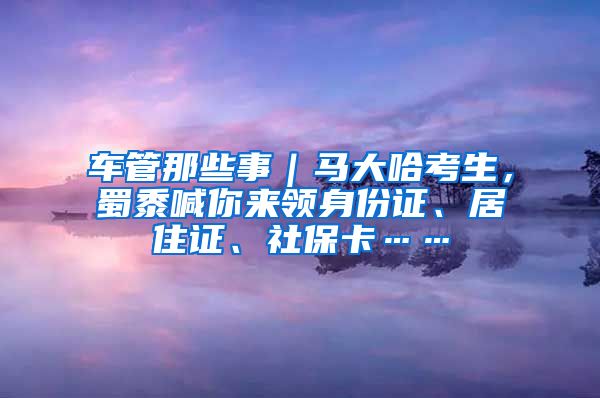 車管那些事｜馬大哈考生，蜀黍喊你來領(lǐng)身份證、居住證、社?？ā?/></p>
			 <p style=