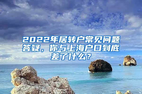 2022年居轉(zhuǎn)戶常見問題答疑，你與上海戶口到底差了什么？