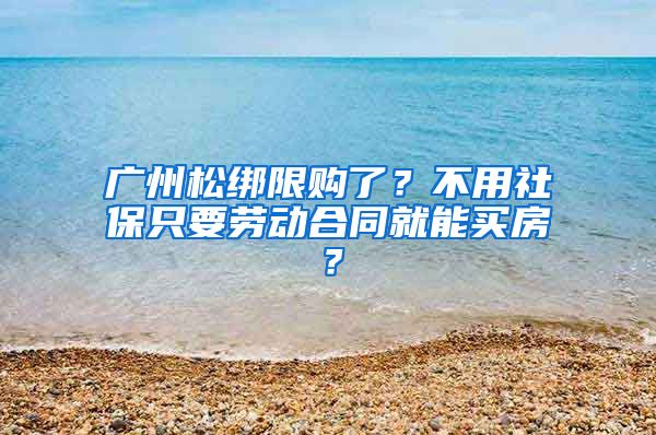 廣州松綁限購了？不用社保只要勞動合同就能買房？