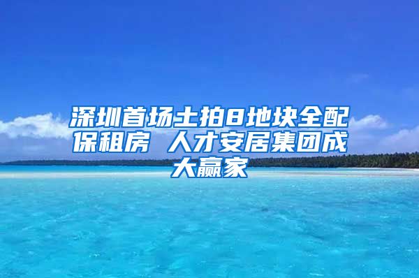 深圳首場土拍8地塊全配保租房 人才安居集團(tuán)成大贏家