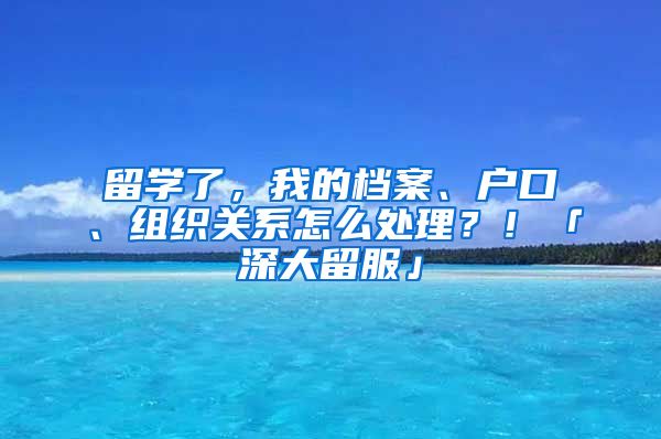 留學了，我的檔案、戶口、組織關系怎么處理？！「深大留服」