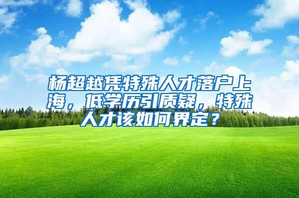 楊超越憑特殊人才落戶上海，低學(xué)歷引質(zhì)疑，特殊人才該如何界定？