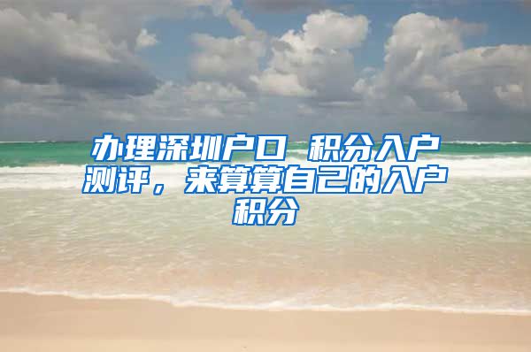 辦理深圳戶口 積分入戶測評，來算算自己的入戶積分