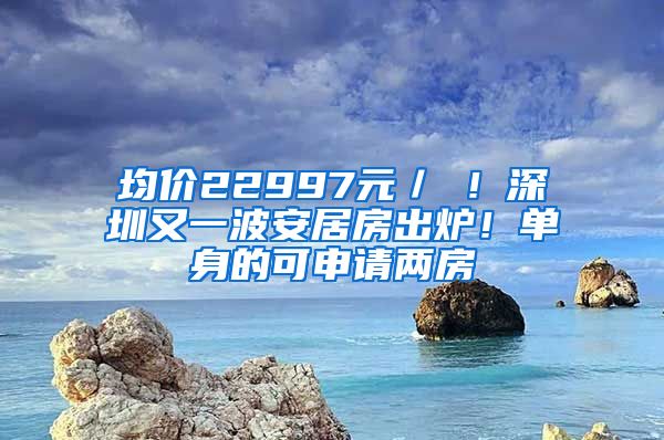 均價22997元／㎡！深圳又一波安居房出爐！單身的可申請兩房