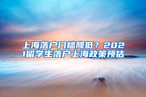 上海落戶門檻降低？2021留學(xué)生落戶上海政策預(yù)估