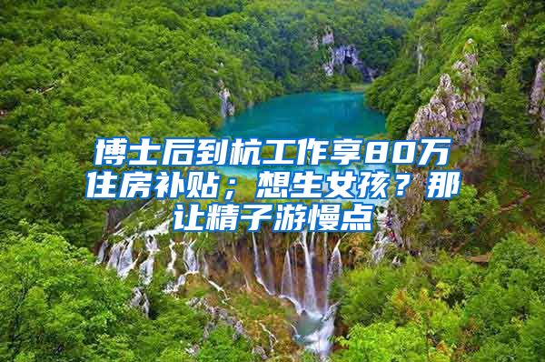 博士后到杭工作享80萬(wàn)住房補(bǔ)貼；想生女孩？那讓精子游慢點(diǎn)