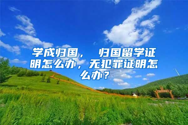 學(xué)成歸國， 歸國留學(xué)證明怎么辦，無犯罪證明怎么辦？