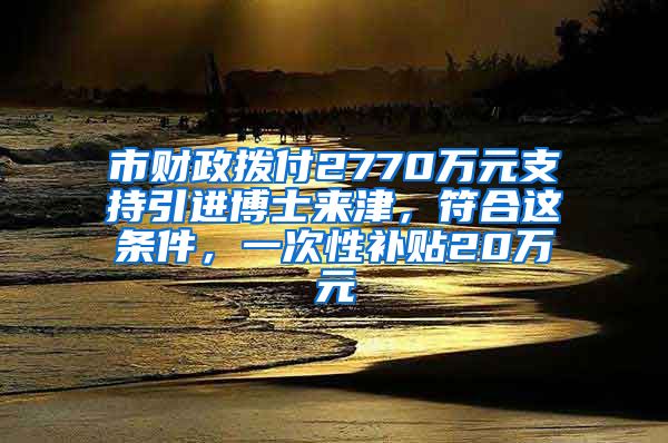 市財政撥付2770萬元支持引進博士來津，符合這條件，一次性補貼20萬元