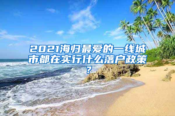 2021海歸最愛的一線城市都在實行什么落戶政策？